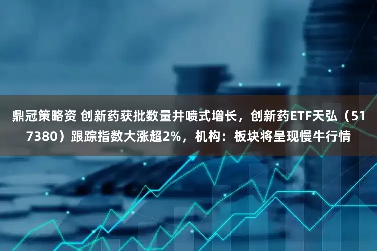 鼎冠策略资 创新药获批数量井喷式增长，创新药ETF天弘（517380）跟踪指数大涨超2%，机构：板块将呈现慢牛行情