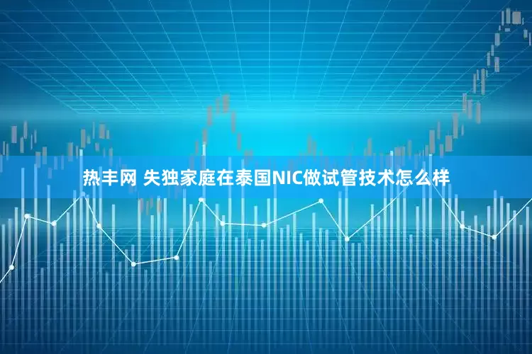 热丰网 失独家庭在泰国NIC做试管技术怎么样