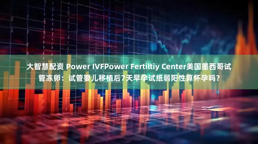 大智慧配资 Power IVFPower Fertiltiy Center美国墨西哥试管冻卵：试管婴儿移植后7天早孕试纸弱阳性算怀孕吗？