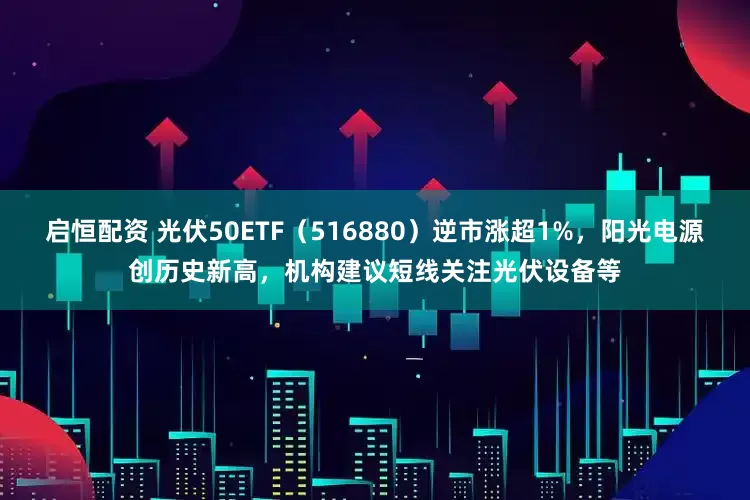 启恒配资 光伏50ETF（516880）逆市涨超1%，阳光电源创历史新高，机构建议短线关注光伏设备等