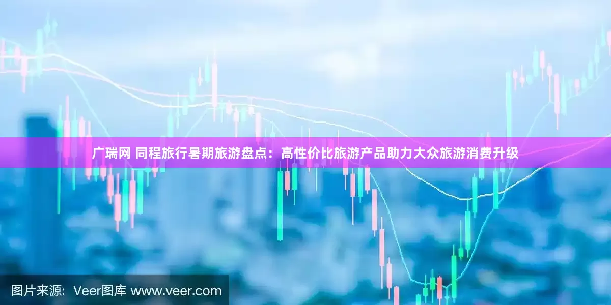 广瑞网 同程旅行暑期旅游盘点：高性价比旅游产品助力大众旅游消费升级