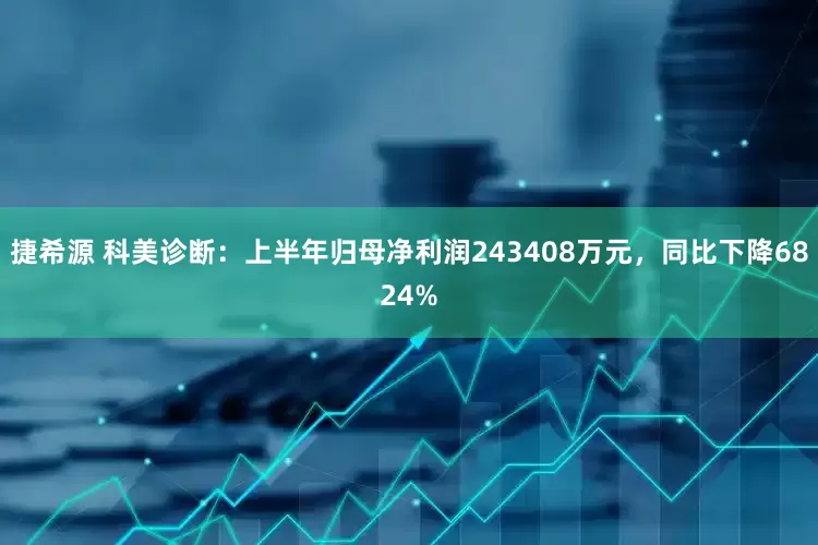 捷希源 科美诊断：上半年归母净利润243408万元，同比下降6824%